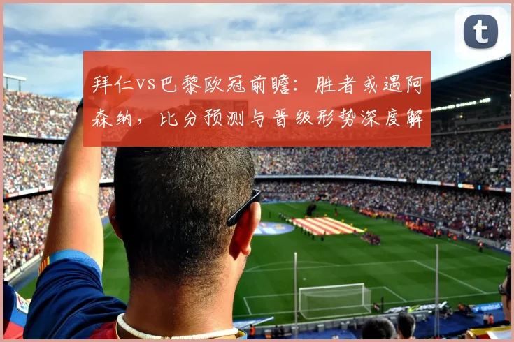 拜仁vs巴黎欧冠前瞻:胜者或遇阿森纳,比分预测与晋级形势深度解析