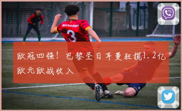 欧冠四强!巴黎圣日耳曼狂揽1.2亿欧元欧战收入