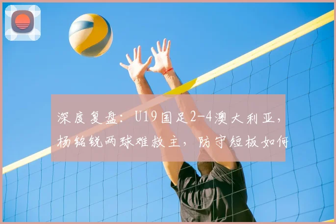 深度复盘：U19国足2-4澳大利亚，杨铭锐两球难救主，防守短板如何补强？