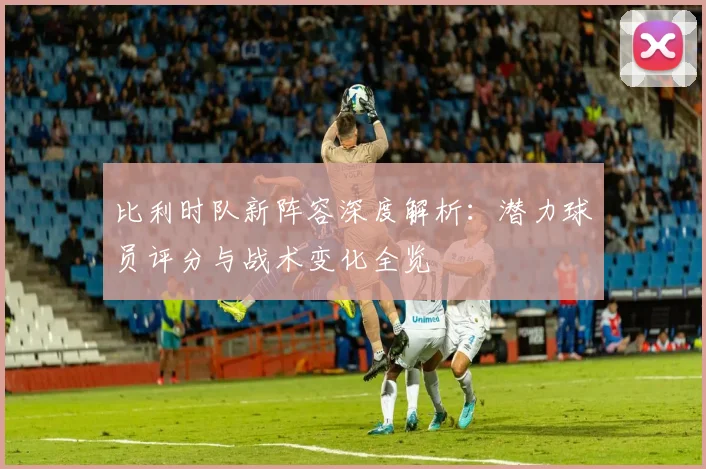 比利时队新阵容深度解析：潜力球员评分与战术变化全览