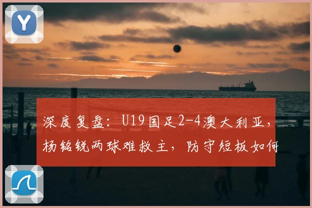 深度复盘:U19国足2-4澳大利亚,杨铭锐两球难救主,防守短板如何补强?
