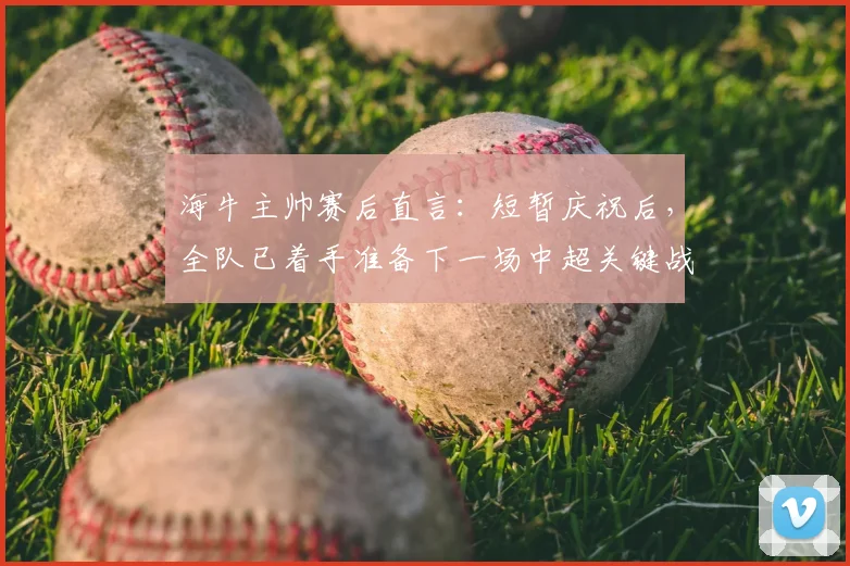 海牛主帅赛后直言：短暂庆祝后，全队已着手准备下一场中超关键战