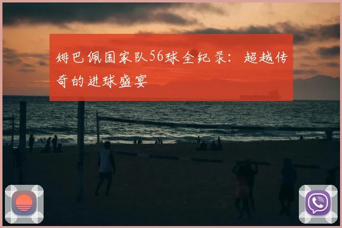 姆巴佩国家队56球全纪录：超越传奇的进球盛宴