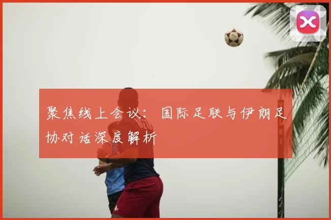 聚焦线上会议：国际足联与伊朗足协对话深度解析