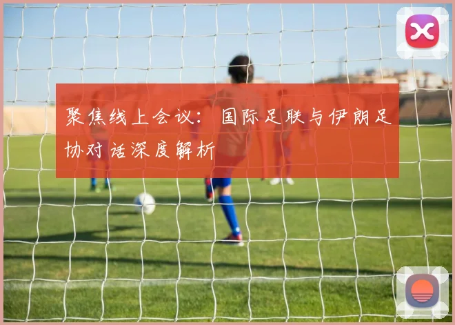 聚焦线上会议:国际足联与伊朗足协对话深度解析