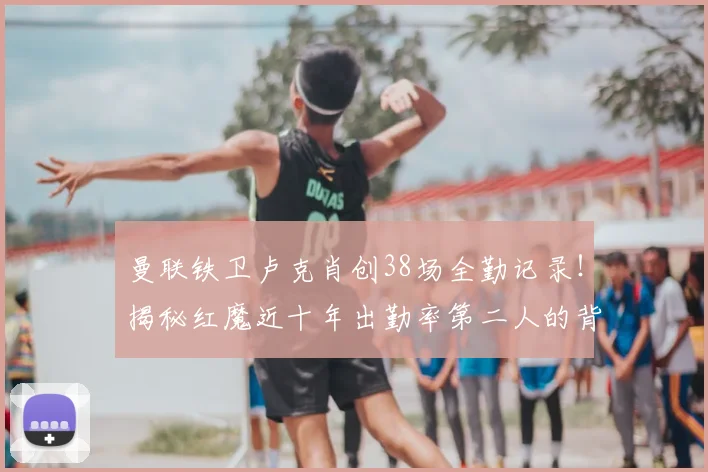 曼联铁卫卢克肖创38场全勤记录!揭秘红魔近十年出勤率第二人的背后故事