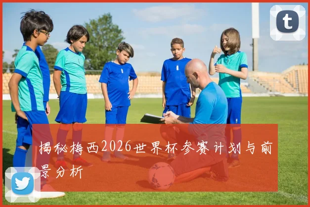 揭秘梅西2026世界杯参赛计划与前景分析